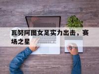 开云体育官网登录入口-瓦努阿图女足实力出击，赛场之星