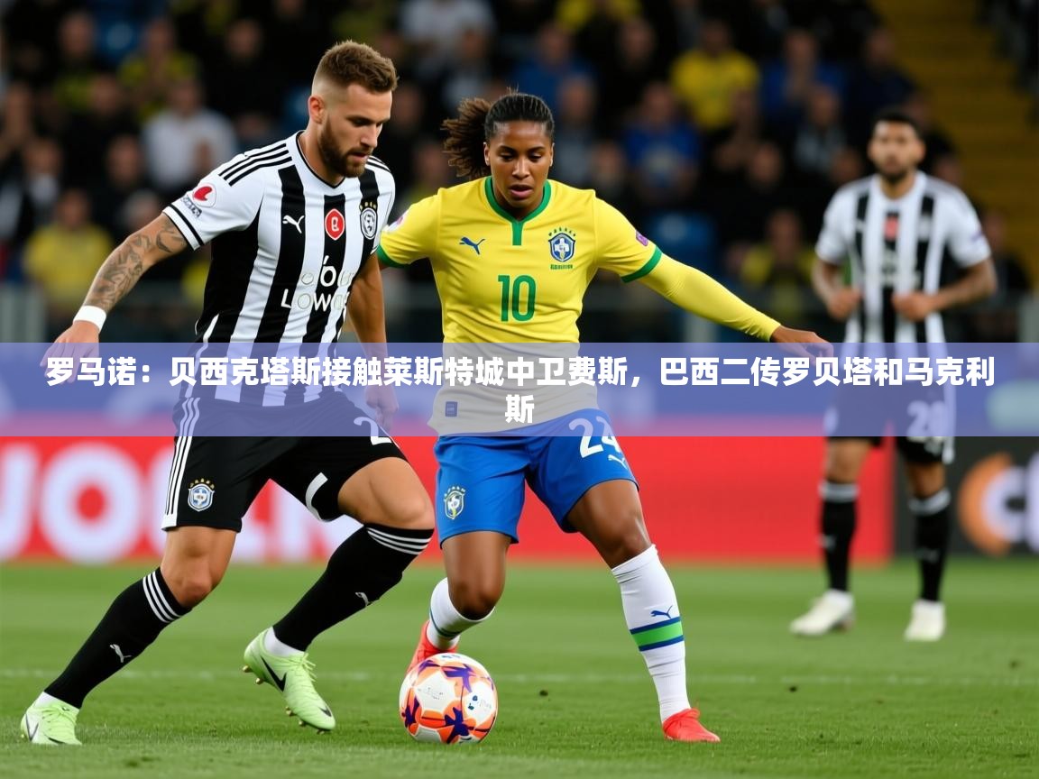 2025开云体育在线下载罗马诺：贝西克塔斯接触莱斯特城中卫费斯，巴西二传罗贝塔和马克利斯